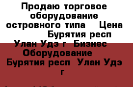 Продаю торговое оборудование островного типа  › Цена ­ 89 000 - Бурятия респ., Улан-Удэ г. Бизнес » Оборудование   . Бурятия респ.,Улан-Удэ г.